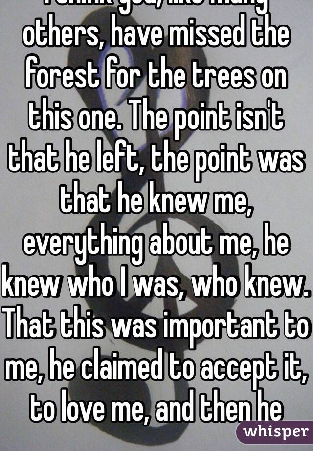 I think you, like many others, have missed the forest for the trees on this one. The point isn't that he left, the point was that he knew me, everything about me, he knew who I was, who knew. That this was important to me, he claimed to accept it, to love me, and then he 