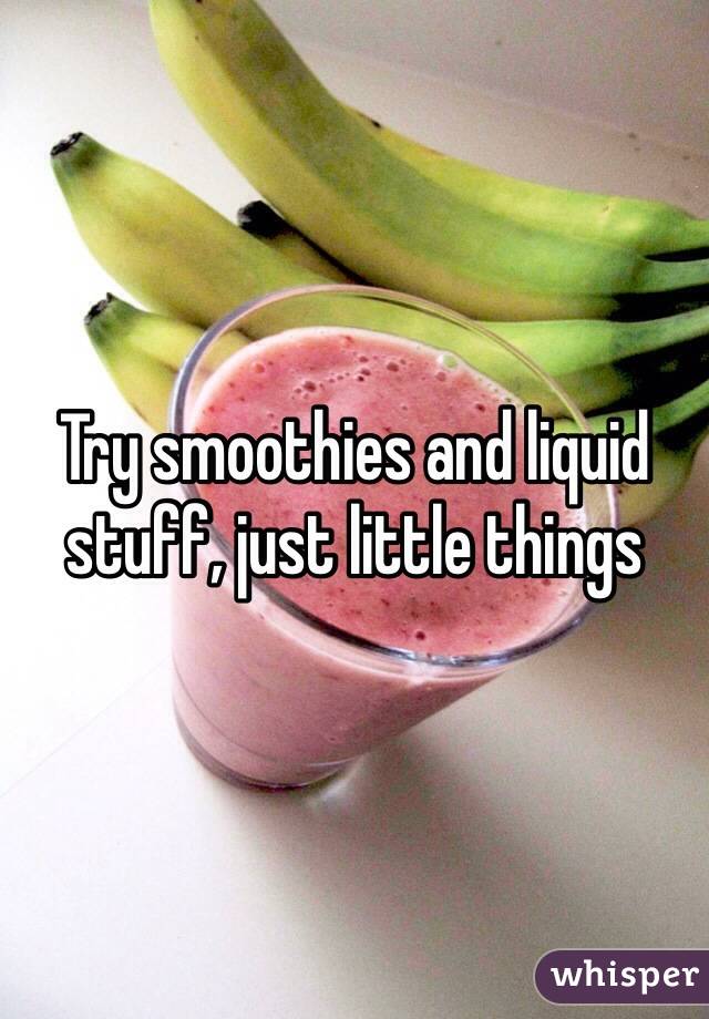 Try smoothies and liquid stuff, just little things