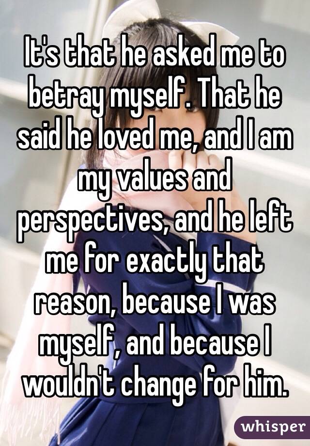 It's that he asked me to betray myself. That he said he loved me, and I am my values and perspectives, and he left me for exactly that reason, because I was myself, and because I wouldn't change for him.