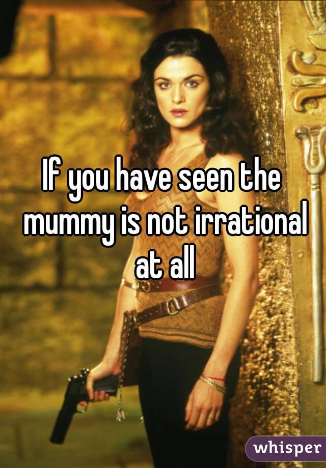 If you have seen the mummy is not irrational at all