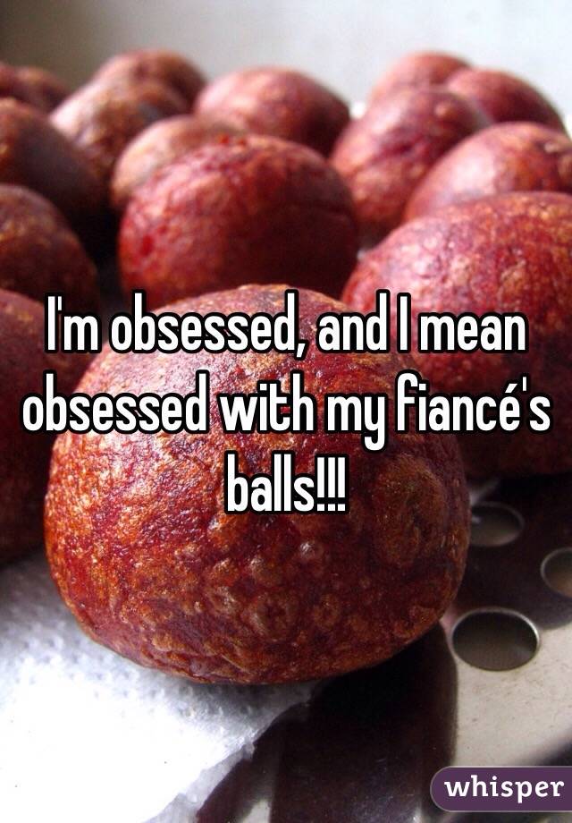 I'm obsessed, and I mean obsessed with my fiancé's balls!!!