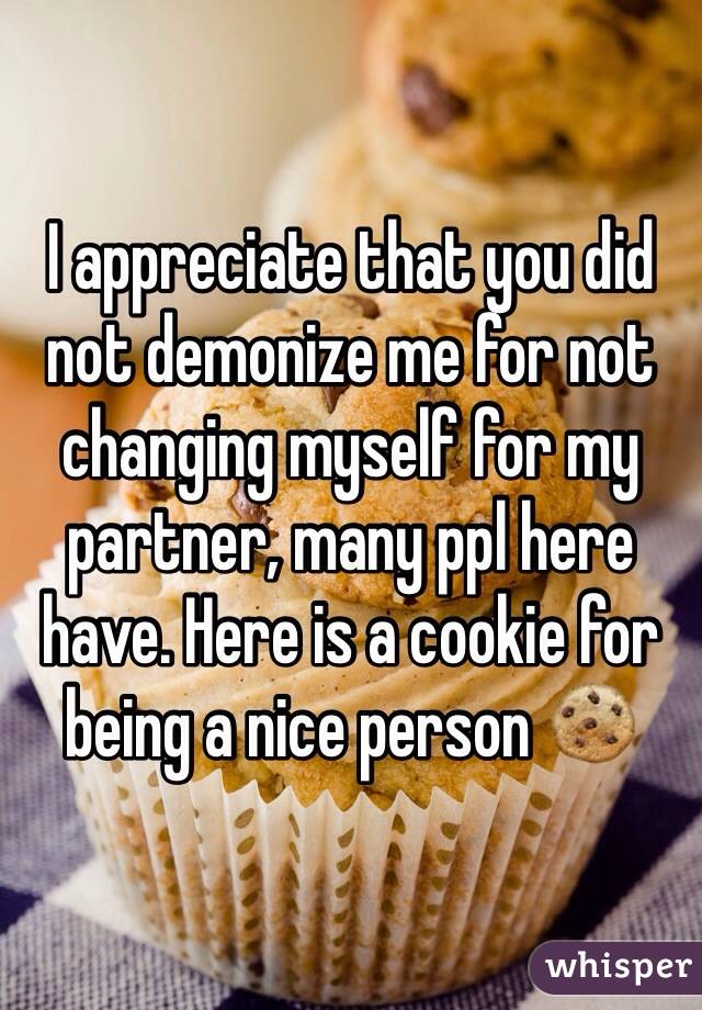I appreciate that you did not demonize me for not changing myself for my partner, many ppl here have. Here is a cookie for being a nice person 🍪