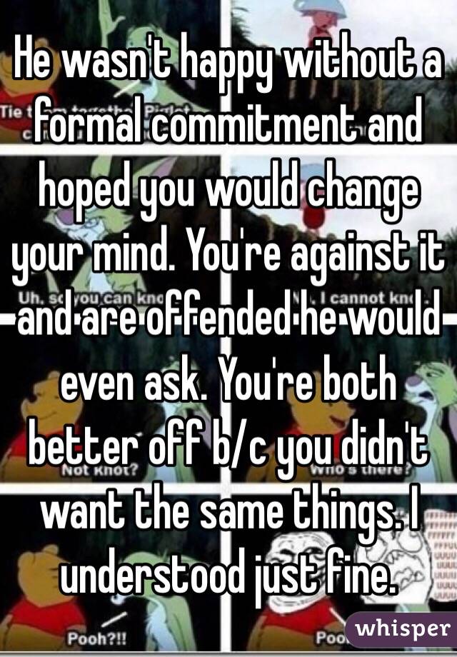 He wasn't happy without a formal commitment and hoped you would change your mind. You're against it and are offended he would even ask. You're both better off b/c you didn't want the same things. I understood just fine. 