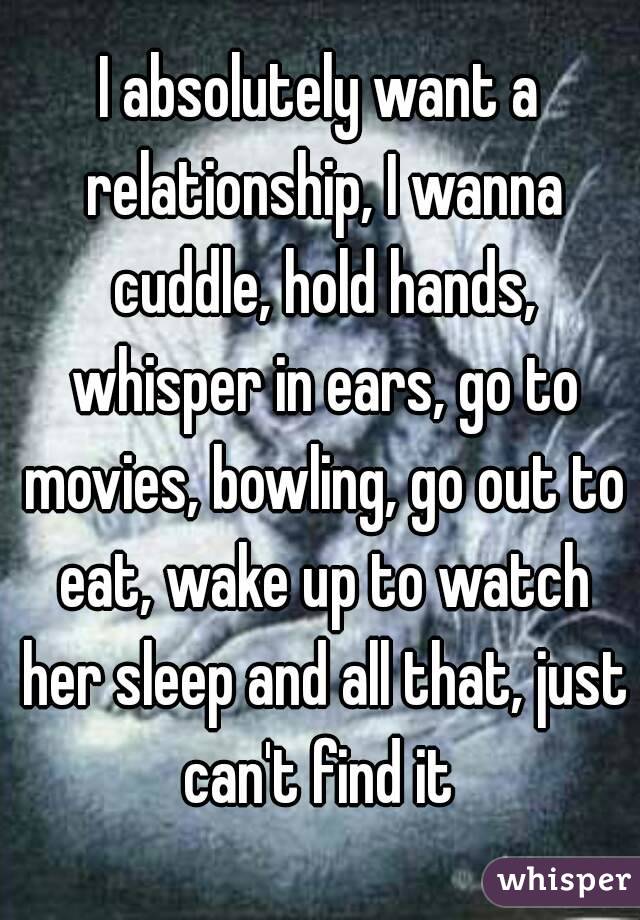 I absolutely want a relationship, I wanna cuddle, hold hands, whisper in ears, go to movies, bowling, go out to eat, wake up to watch her sleep and all that, just can't find it 