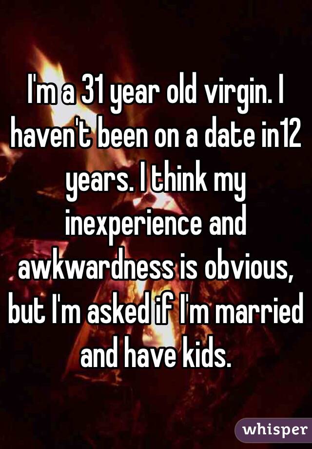 I'm a 31 year old virgin. I haven't been on a date in12 years. I think my inexperience and awkwardness is obvious, but I'm asked if I'm married and have kids.