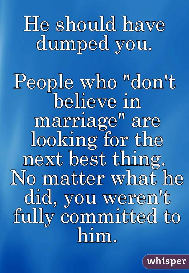 He should have dumped you. 

People who "don't believe in marriage" are looking for the next best thing.  No matter what he did, you weren't fully committed to him.