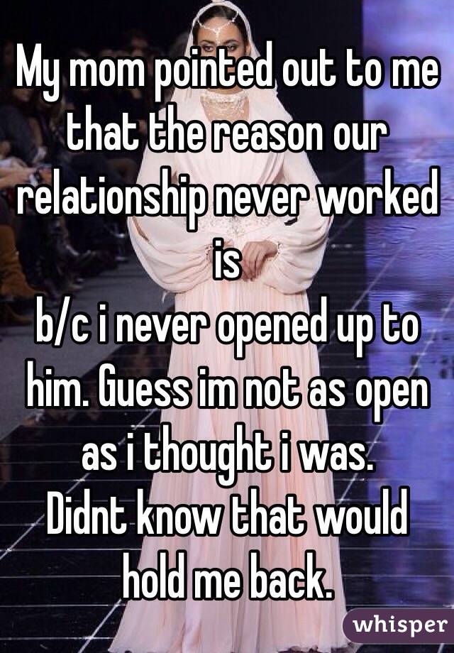 My mom pointed out to me that the reason our relationship never worked is
b/c i never opened up to him. Guess im not as open as i thought i was.
Didnt know that would hold me back.