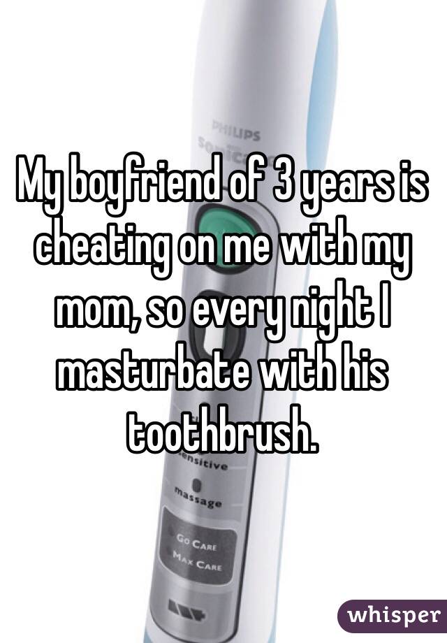 My boyfriend of 3 years is cheating on me with my mom, so every night I masturbate with his toothbrush. 