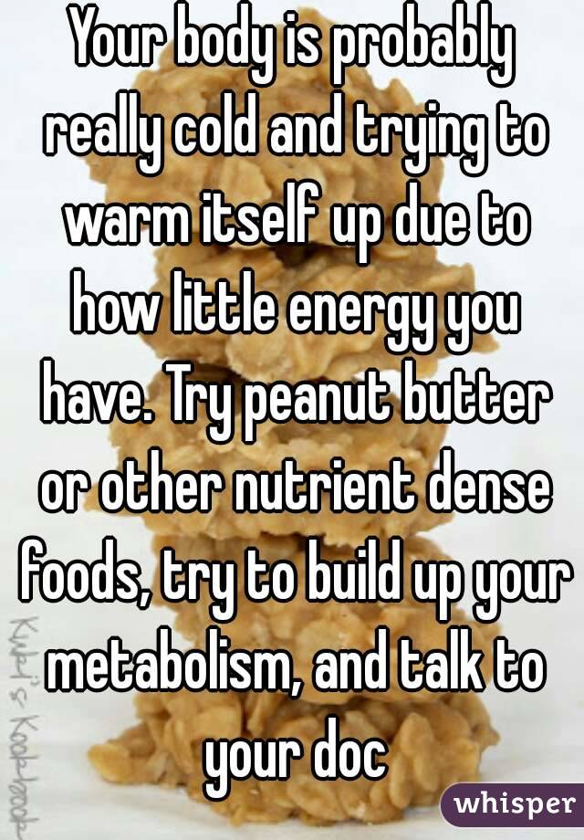 Your body is probably really cold and trying to warm itself up due to how little energy you have. Try peanut butter or other nutrient dense foods, try to build up your metabolism, and talk to your doc