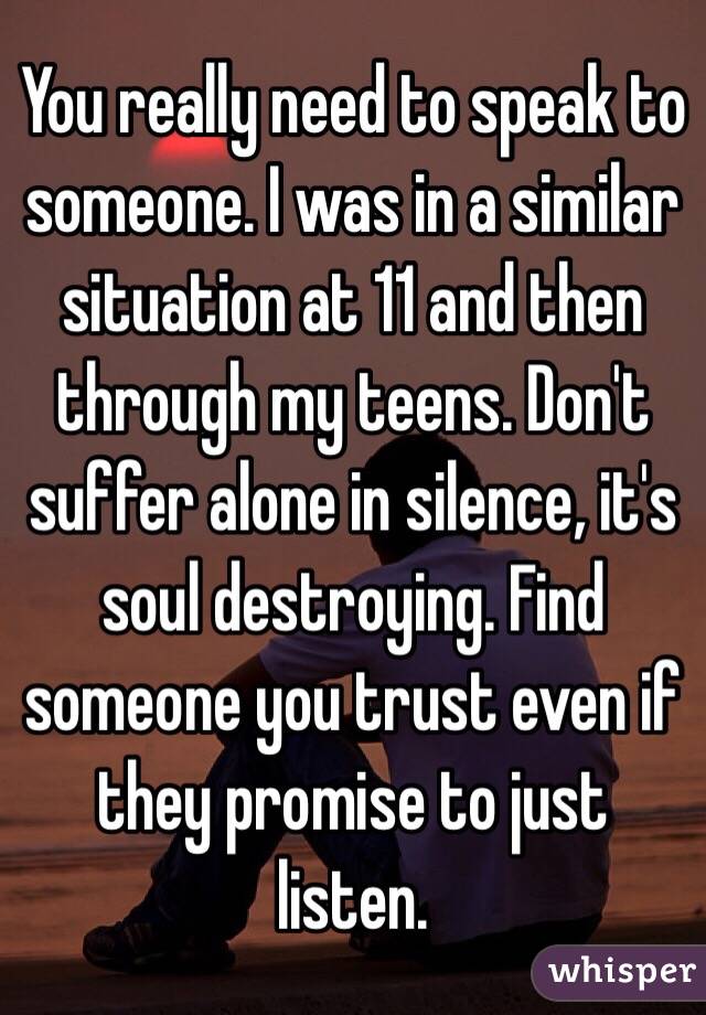 You really need to speak to someone. I was in a similar situation at 11 and then through my teens. Don't suffer alone in silence, it's soul destroying. Find someone you trust even if they promise to just listen. 