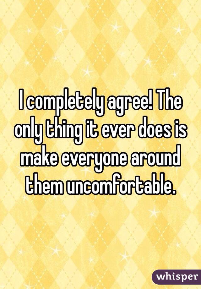 I completely agree! The only thing it ever does is make everyone around them uncomfortable. 