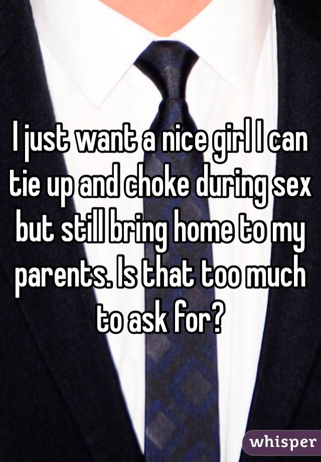 I just want a nice girl I can tie up and choke during sex but still bring home to my parents. Is that too much to ask for? 