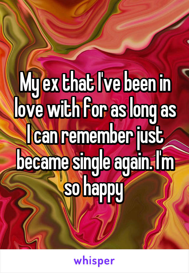 My ex that I've been in love with for as long as I can remember just became single again. I'm so happy 