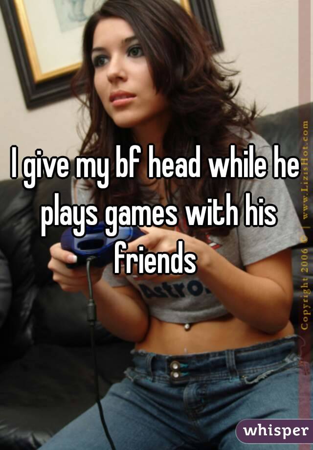 I give my bf head while he plays games with his friends 
