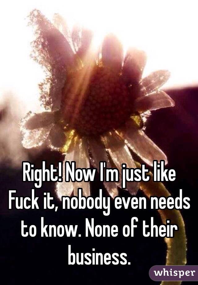 Right! Now I'm just like
Fuck it, nobody even needs to know. None of their business.