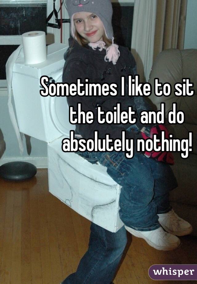 Sometimes I like to sit on the toilet and do absolutely nothing!