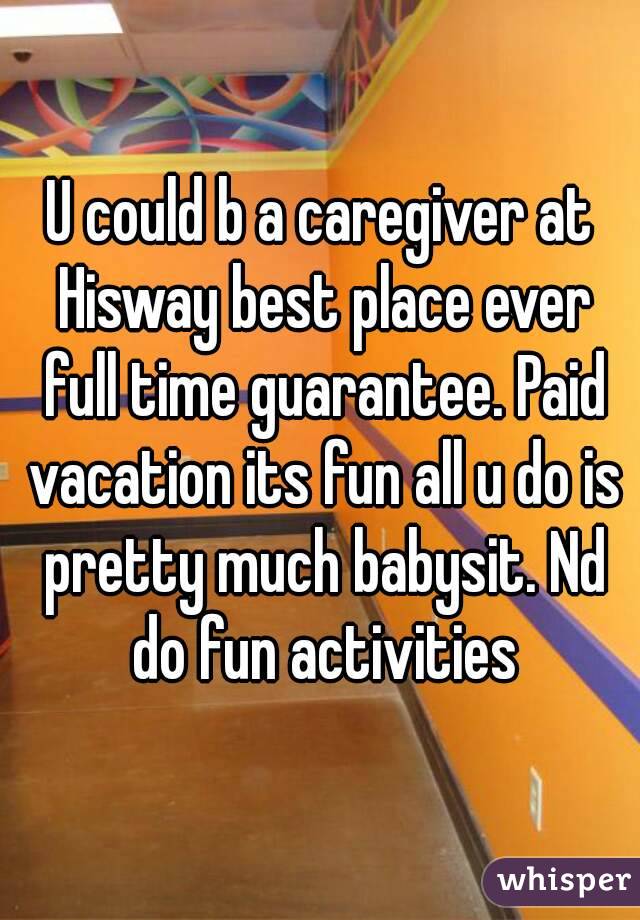 U could b a caregiver at Hisway best place ever full time guarantee. Paid vacation its fun all u do is pretty much babysit. Nd do fun activities
