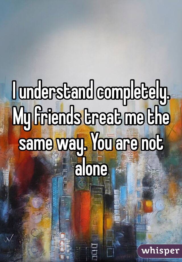 I understand completely. My friends treat me the same way. You are not alone 