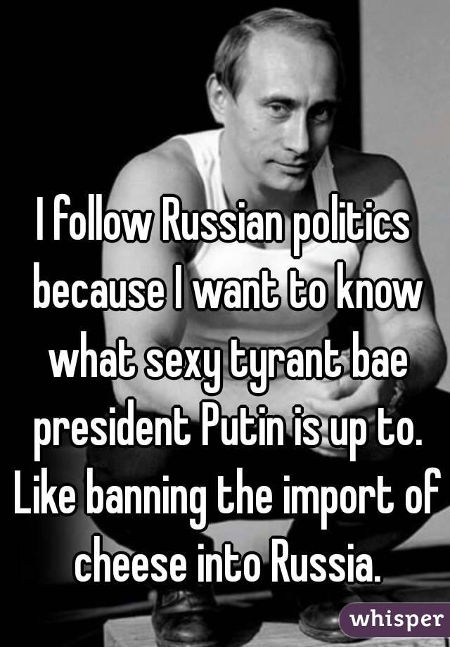 I follow Russian politics because I want to know what sexy tyrant bae president Putin is up to. Like banning the import of cheese into Russia.