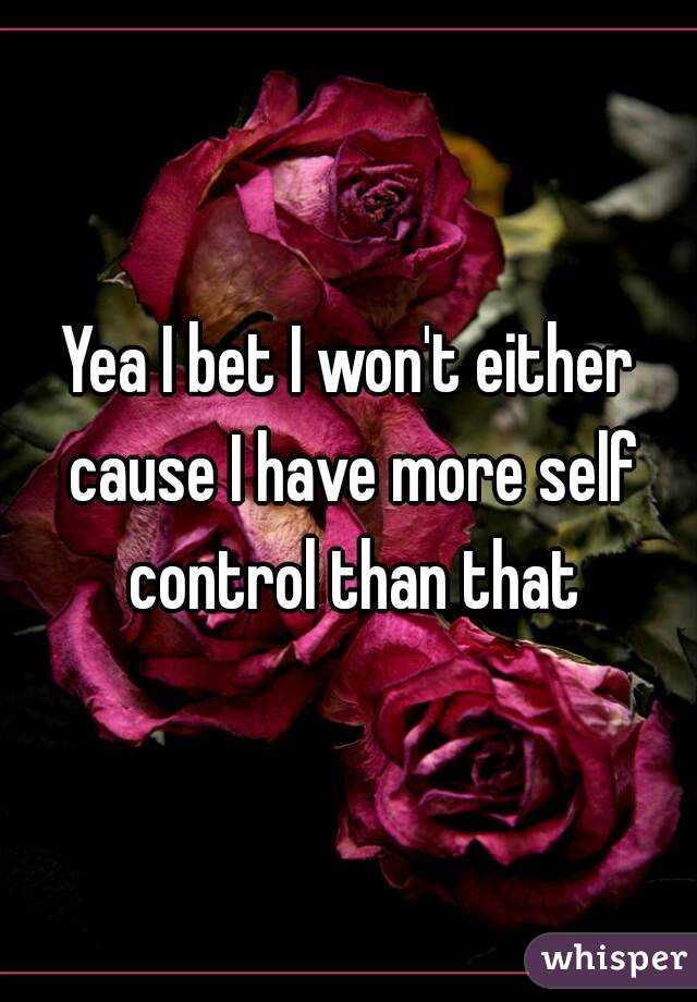 Yea I bet I won't either cause I have more self control than that