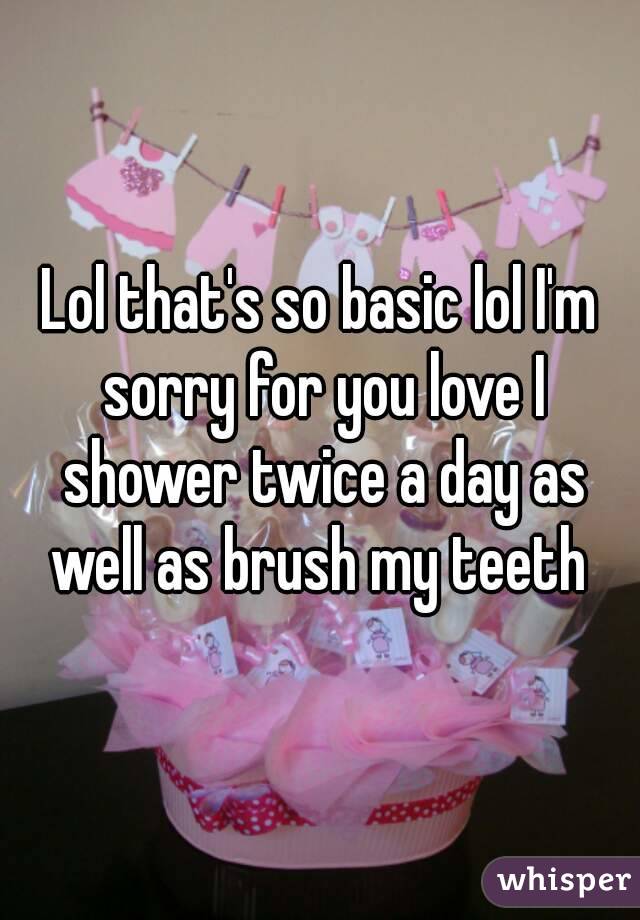 Lol that's so basic lol I'm sorry for you love I shower twice a day as well as brush my teeth 