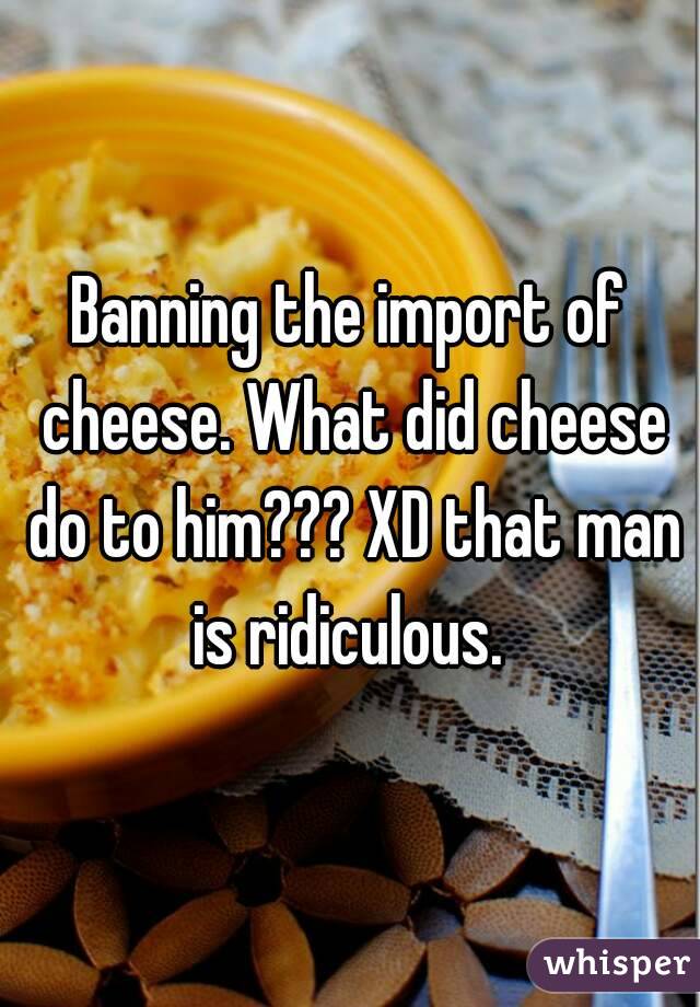 Banning the import of cheese. What did cheese do to him??? XD that man is ridiculous. 