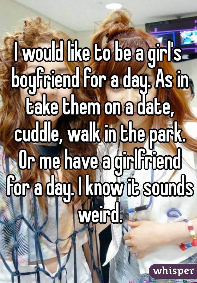 I would like to be a girl's boyfriend for a day. As in take them on a date, cuddle, walk in the park. Or me have a girlfriend for a day. I know it sounds weird.