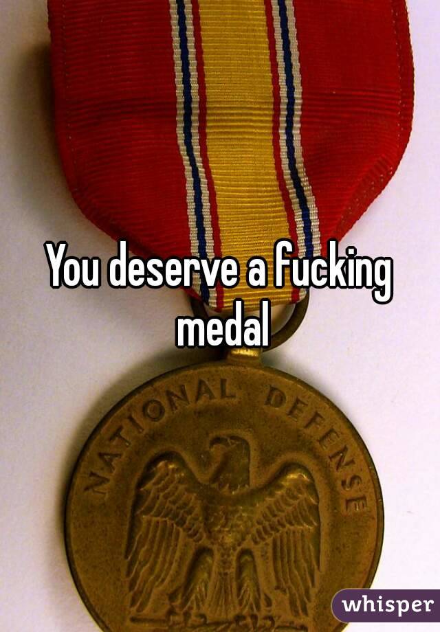 You deserve a fucking medal