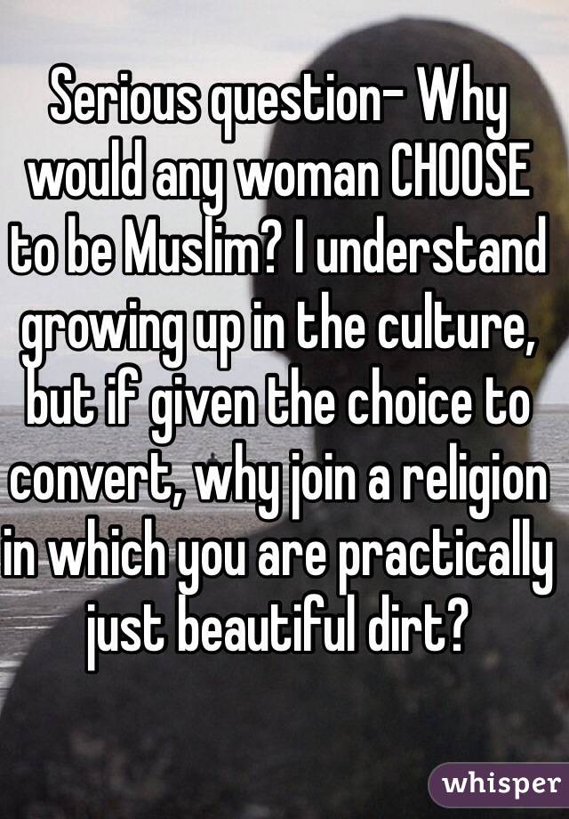 Serious question- Why would any woman CHOOSE to be Muslim? I understand growing up in the culture, but if given the choice to convert, why join a religion in which you are practically just beautiful dirt?