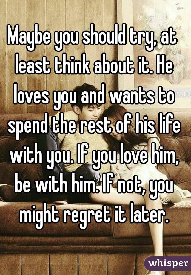 Maybe you should try, at least think about it. He loves you and wants to spend the rest of his life with you. If you love him, be with him. If not, you might regret it later.
