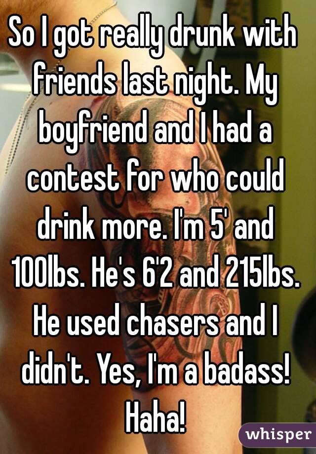 So I got really drunk with friends last night. My boyfriend and I had a contest for who could drink more. I'm 5' and 100lbs. He's 6'2 and 215lbs. He used chasers and I didn't. Yes, I'm a badass! Haha!