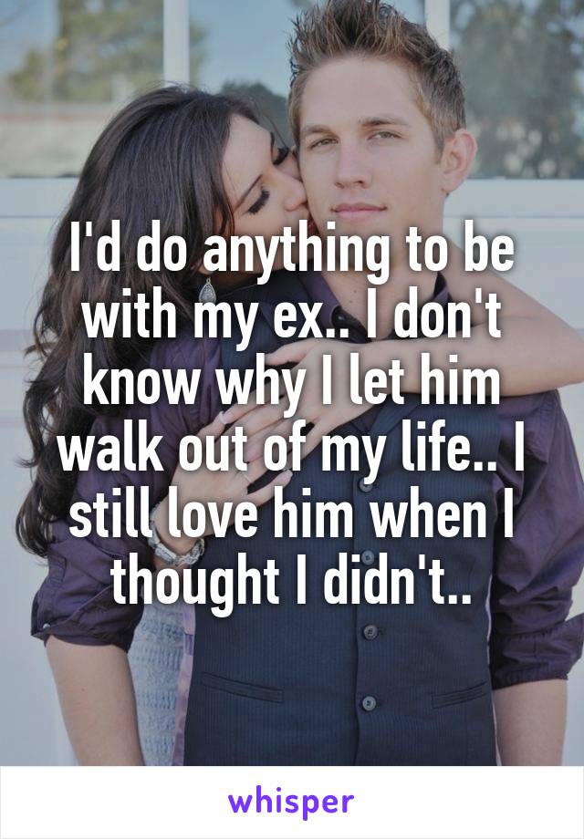 I'd do anything to be with my ex.. I don't know why I let him walk out of my life.. I still love him when I thought I didn't..