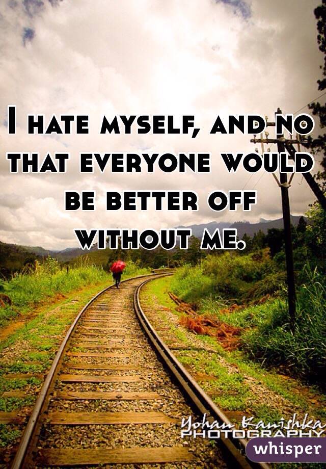 I hate myself, and no that everyone would be better off without me. 