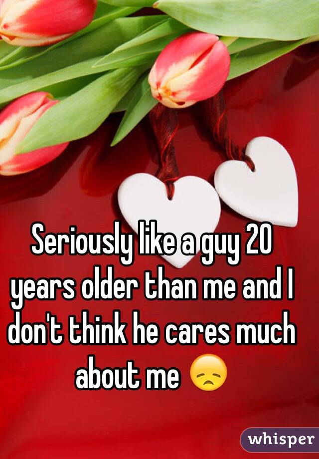 Seriously like a guy 20 years older than me and I don't think he cares much about me 😞