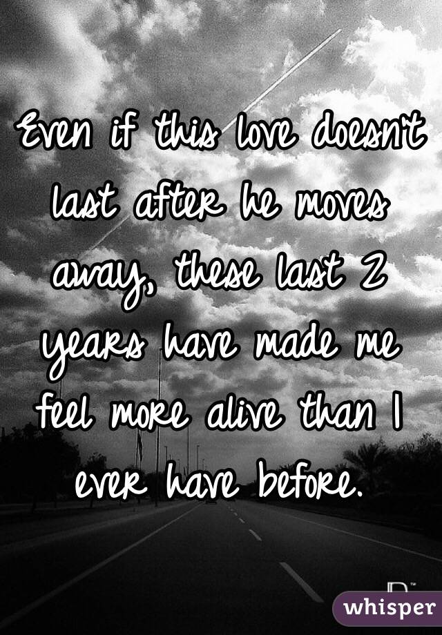 Even if this love doesn't last after he moves away, these last 2 years have made me feel more alive than I ever have before. 