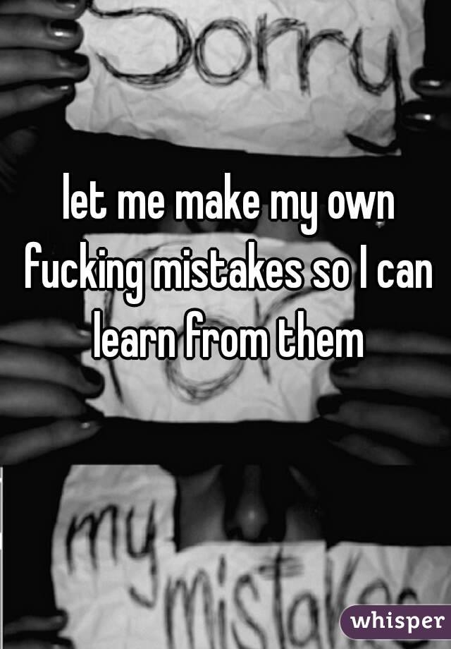  let me make my own fucking mistakes so I can learn from them