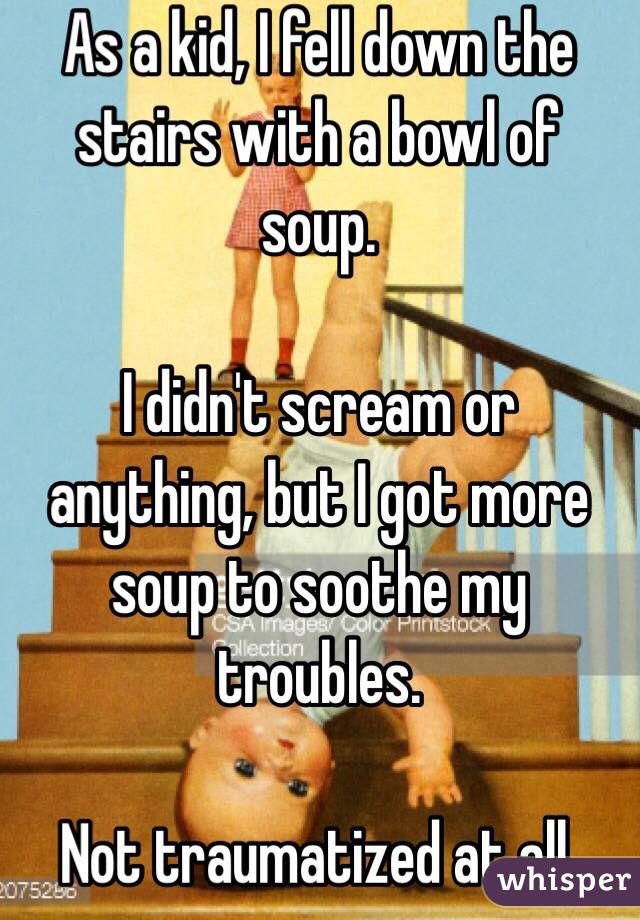 As a kid, I fell down the stairs with a bowl of soup.

I didn't scream or anything, but I got more soup to soothe my troubles.

Not traumatized at all.