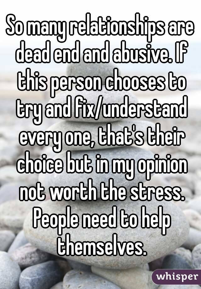 So many relationships are dead end and abusive. If this person chooses to try and fix/understand every one, that's their choice but in my opinion not worth the stress. People need to help themselves.