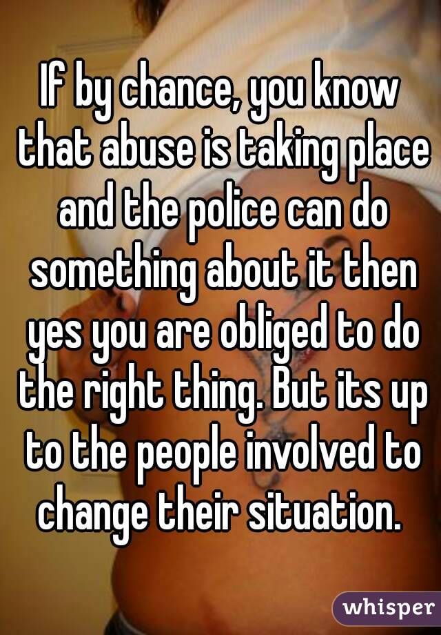 If by chance, you know that abuse is taking place and the police can do something about it then yes you are obliged to do the right thing. But its up to the people involved to change their situation. 