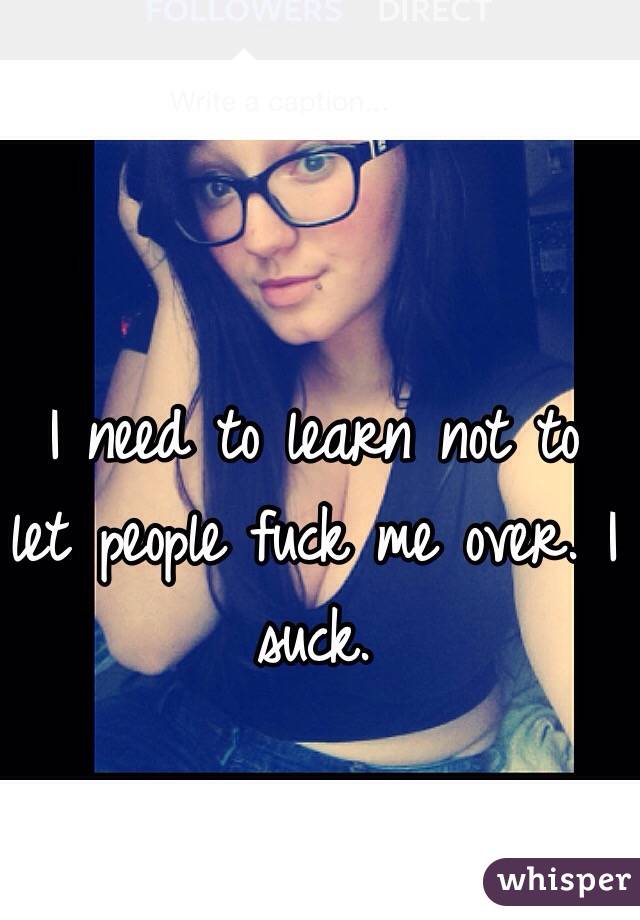 I need to learn not to let people fuck me over. I suck.