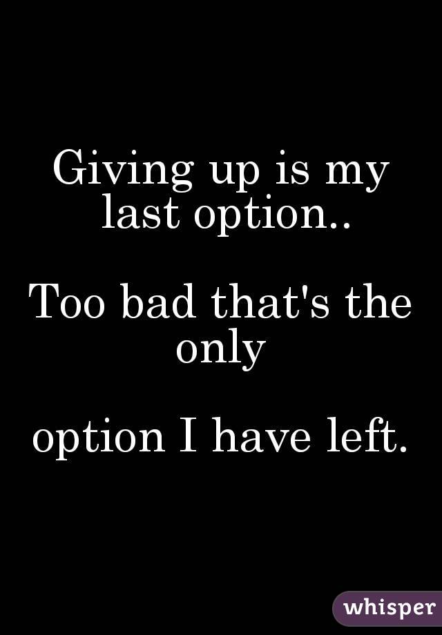 Giving up is my last option..
 
Too bad that's the only 

option I have left.