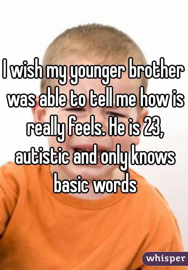 I wish my younger brother was able to tell me how is really feels. He is 23, autistic and only knows basic words