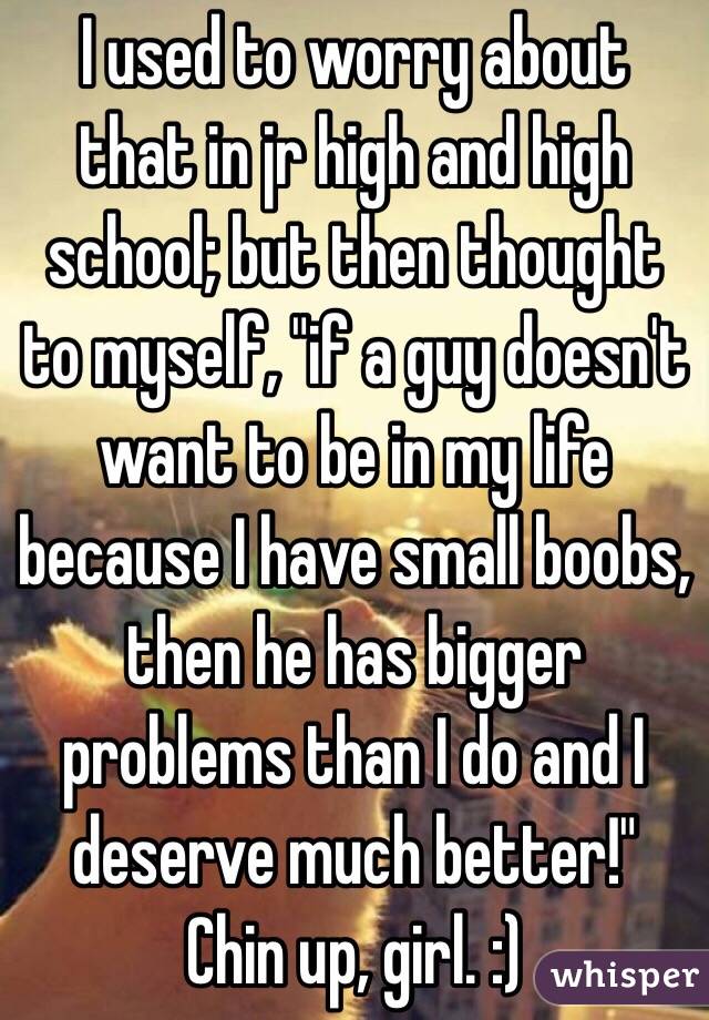 I used to worry about that in jr high and high school; but then thought to myself, "if a guy doesn't want to be in my life because I have small boobs, then he has bigger problems than I do and I deserve much better!"
Chin up, girl. :)