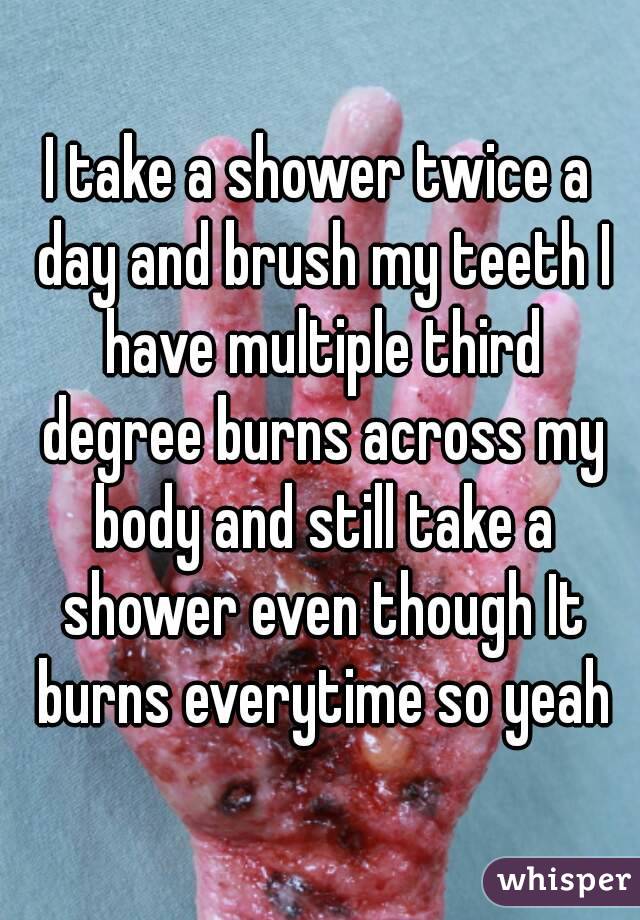 I take a shower twice a day and brush my teeth I have multiple third degree burns across my body and still take a shower even though It burns everytime so yeah
