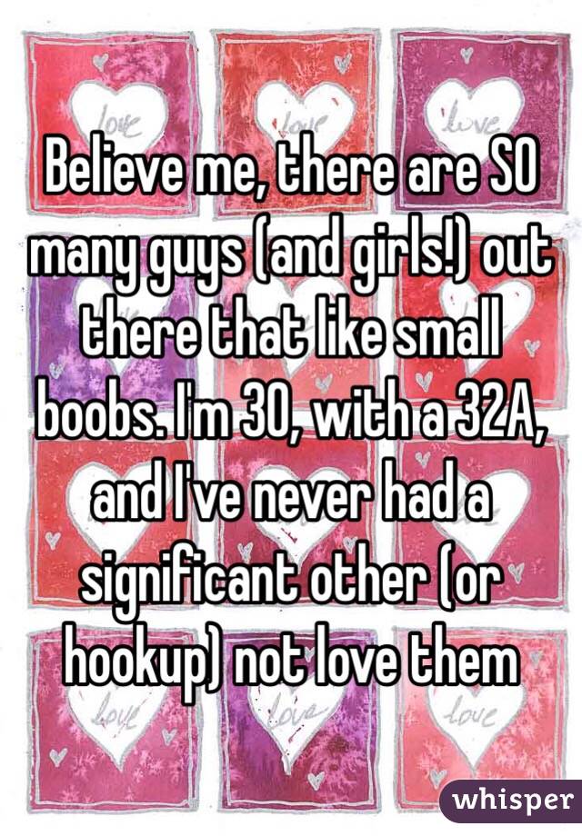 Believe me, there are SO many guys (and girls!) out there that like small boobs. I'm 30, with a 32A, and I've never had a significant other (or hookup) not love them 