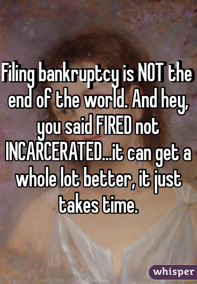 Filing bankruptcy is NOT the end of the world. And hey, you said FIRED not INCARCERATED...it can get a whole lot better, it just takes time.