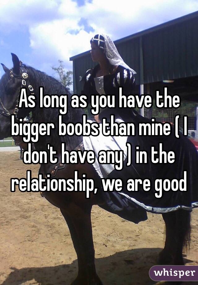 As long as you have the bigger boobs than mine ( I don't have any ) in the relationship, we are good 