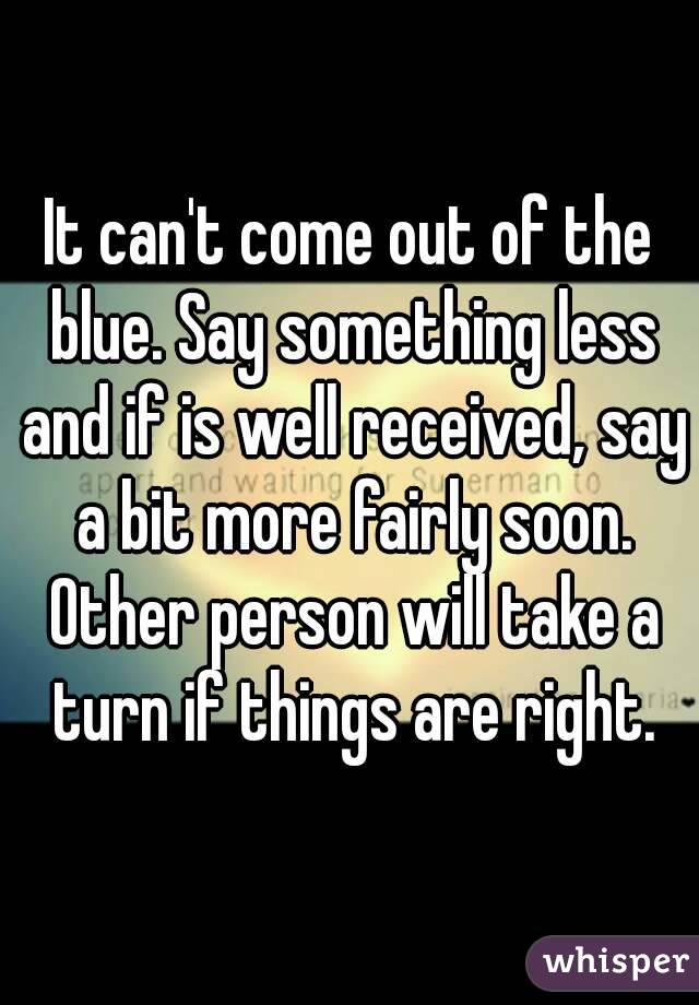 It can't come out of the blue. Say something less and if is well received, say a bit more fairly soon. Other person will take a turn if things are right.