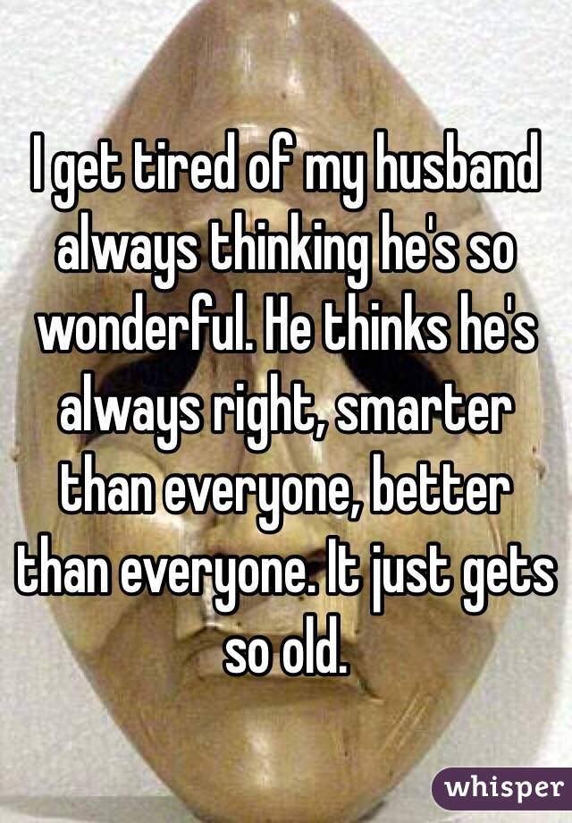 I get tired of my husband always thinking he's so wonderful. He thinks he's always right, smarter than everyone, better than everyone. It just gets so old.