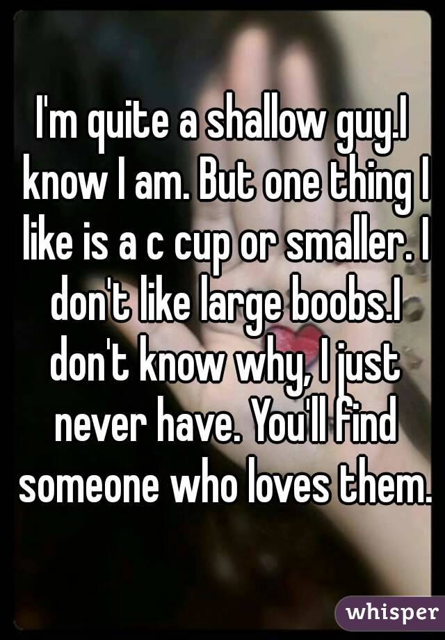 I'm quite a shallow guy.I know I am. But one thing I like is a c cup or smaller. I don't like large boobs.I don't know why, I just never have. You'll find someone who loves them.